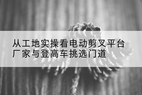 烈山电动剪叉升降平台厂家-从工地实操看电动剪叉平台厂家与登高车挑选门道