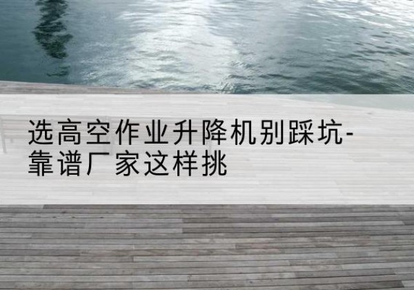 烈山剪叉式升降机厂家-选高空作业升降机别踩坑-靠谱厂家这样挑