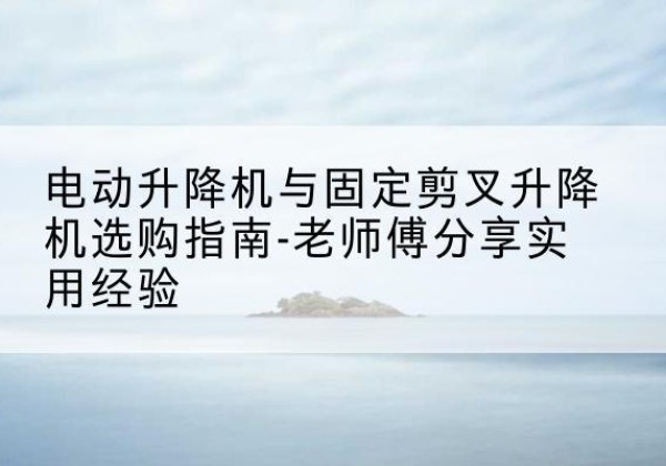 烈山电动升降机怎么选-电动升降机与固定剪叉升降机选购指南-老师傅分享实用经验