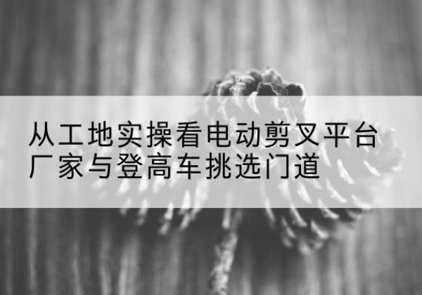 烈山电动剪叉升降平台厂家-从工地实操看电动剪叉平台厂家与登高车挑选门道